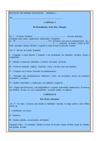 ESTATUTO DO GRÊMIO ESTUDANTIL – MODELO 3
EE___________________________________________________
CAPÍTULO I
Da Denominação, Sede, Fins e Duração
Art. 1º - O Grêmio Estudantil ................................................................... será uma instituição
constituída pelos alunos regularmente matriculados e freqüentes
da EE................................................................, D.E. de Suzano com sede no estabelecimento sito a
......................................................................................, nº........, município de Suzano, Estado de São
Paulo, possuindo duração ilimitada e regendo-se pelas normas do presente Estatuto.
Art. 2º - São fins do Grêmio Estudantil:
I – Congregar o corpo discente e estimular a sua participação nas atividades escolares, sociais e
comunitárias;
II – Defender os interesses individuais e coletivos dos alunos da Escola;
III - Promover atividades culturais, esportivas, cívicas e de lazer para seus membros;
IV – Cooperar com a Escola, buscando seu aprimoramento;
V – Propugnar pelo aperfeiçoamento intelectual e físico dos associados, através das atividades
associativas e escolares;
VI – Realizar intercâmbio e colaboração com entidades congêneres;
VII – Pugnar pela democracia, pela independência e respeito às liberdades fundamentais do homem,
sem distinção de raça, cor, sexo, nacionalidade, convicção política ou religiosa.
CAPÍTULO II
Dos Meios e Recursos
Art. 3º - Os meios e recursos para atender às finalidades descritas no artigo anterior serão obtidos
através de:
I – Contribuição dos sócios;
II – Donativos;
III – Rendas auferidas em promoções da Entidade.
Parágrafo Único: - As atividades referidas no inciso III deverão constar do Plano Anual de Trabalho,
sem prejuízo de aulas.
 