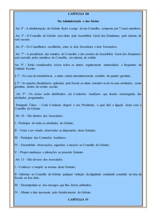 CAPÍTULO III
Da Administração e dos Sócios
Art. 4º - A administração do Grêmio ficará a cargo de um Conselho, composto por 7 (sete) membros.
Art. 5º - O Conselho do Grêmio será eleito pela Assembléia Geral dos Estudantes, pelo sistema de
voto secreto.
Art. 6º - Os Conselheiros escolherão, entre si, dois Secretários e dois Tesoureiros.
Art. 7º - A presidência das reuniões do Conselho e das sessões da Assembléia Geral dos Estudantes
será exercida pelos membros do Conselho, em sistema de rodízio.
Art. 8º - Serão considerados sócios todos os alunos regularmente matriculados e freqüentes da
Unidade Escolar.
§ 1º - No caso de transferência, o aluno estará automaticamente excluído do quadro gremista.
§ 2º - As sanções disciplinares aplicadas pela Escola ao aluno estender-se-ão às suas atividades, como
gremista, dentro do recinto escolar.
Art. 9º - Os sócios serão distribuídos em Comissões Auxiliares que ficarão encarregadas das
atividades programadas.
Parágrafo Único: - Cada Comissão elegerá o seu Presidente, o qual fará a ligação desta com o
Conselho do Grêmio.
Art. 10 – São direitos dos Associados:
I – Participar de todas as atividades do Grêmio;
II – Votar e ser votado, observadas as disposições deste Estatuto;
III – Participar das Comissões Auxiliares;
IV – Encaminhar observações, sugestões e moções ao Conselho do Grêmio;
V – Propor mudanças e alterações ao presente Estatuto.
Art. 11 – São deveres dos Associados:
I – Conhecer e cumprir as normas deste Estatuto;
II - Informar ao Conselho do Grêmio qualquer violação da dignidade estudantil cometida na área da
Escola ou fora dela;
III – Desempenhar-se dos encargos que lhes forem atribuídos;
IV – Manter a luta incessante pelo fortalecimento do Grêmio.
CAPÍTULO IV
 