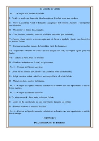 Do Conselho do Grêmio
Art. 12 – Compete ao Conselho do Grêmio:
I – Presidir às sessões da Assembléia Geral em sistema de rodízio entre seus membros:
II – Propor à Assembléia Geral do Estudante a designação de Comissões Auxiliares e acompanhar
suas atividades;
III – Movimentar os fundos da Associação;
IV – Visar às contas, relatórios, balancete e balanços elaborados pelo Tesoureiro;
V - Cumprir e fazer cumprir as normas regimentais da Escola, a legislação vigente e as disposições
do presente Estatuto;
VI - Convocar as reuniões mensais da Assembléia Geral dos Estudantes;
VII – Representar o Grêmio na Escola e em suas relações fora dela, ou designar alguém para essa
função;
VIII – Elaborar o Plano Anual de Trabalho;
IX – Reunir-se ordinariamente 1 (uma) vez por semana.
Art. 13 – Compete ao Primeiro-secretário:
I – Lavrar ata das reuniões do Conselho e da Assembléia Geral dos Estudantes;
II – Redigir os avisos, editais, relatórios e a correspondência oficial do Grêmio;
III – Manter em dia os arquivos da Entidade.
Art. 14 – Compete ao Segundo-secretário substituir-se ao Primeiro nos seus impedimentos e auxiliá-
lo nos encargos.
Art. 15 – Compete ao Primeiro-tesoureiro:
I - Ter sob seu controle direto todos os bens do Grêmio;
II – Manter em dia a escrituração de todo o movimento financeiro do Grêmio;
III – Elaborar balancetes e prestação de contas.
Art. 16 – Compete ao Segundo-tesoureiro substituir-se ao Primeiro nos seus impedimentos e auxiliá-
lo nos encargos.
CAPÍTULO V
Da Assembléia Geral dos Estudantes
 