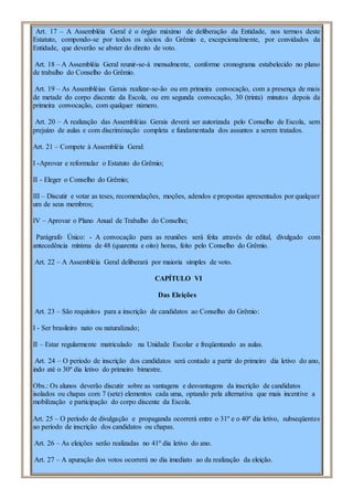 Art. 17 – A Assembléia Geral é o órgão máximo de deliberação da Entidade, nos termos deste
Estatuto, compondo-se por todos os sócios do Grêmio e, excepcionalmente, por convidados da
Entidade, que deverão se abster do direito de voto.
Art. 18 – A Assembléia Geral reunir-se-á mensalmente, conforme cronograma estabelecido no plano
de trabalho do Conselho do Grêmio.
Art. 19 – As Assembléias Gerais realizar-se-ão ou em primeira convocação, com a presença de mais
de metade do corpo discente da Escola, ou em segunda convocação, 30 (trinta) minutos depois da
primeira convocação, com qualquer número.
Art. 20 – A realização das Assembléias Gerais deverá ser autorizada pelo Conselho de Escola, sem
prejuízo de aulas e com discriminação completa e fundamentada dos assuntos a serem tratados.
Art. 21 – Compete à Assembléia Geral:
I -Aprovar e reformular o Estatuto do Grêmio;
II - Eleger o Conselho do Grêmio;
III – Discutir e votar as teses, recomendações, moções, adendos e propostas apresentados por qualquer
um de seus membros;
IV – Aprovar o Plano Anual de Trabalho do Conselho;
Parágrafo Único: - A convocação para as reuniões será feita através de edital, divulgado com
antecedência mínima de 48 (quarenta e oito) horas, feito pelo Conselho do Grêmio.
Art. 22 – A Assembléia Geral deliberará por maioria simples de voto.
CAPÍTULO VI
Das Eleições
Art. 23 – São requisitos para a inscrição de candidatos ao Conselho do Grêmio:
I - Ser brasileiro nato ou naturalizado;
II – Estar regularmente matriculado na Unidade Escolar e freqüentando as aulas.
Art. 24 – O período de inscrição dos candidatos será contado a partir do primeiro dia letivo do ano,
indo até o 30º dia letivo do primeiro bimestre.
Obs.: Os alunos deverão discutir sobre as vantagens e desvantagens da inscrição de candidatos
isolados ou chapas com 7 (sete) elementos cada uma, optando pela alternativa que mais incentive a
mobilização e participação do corpo discente da Escola.
Art. 25 – O período de divulgação e propaganda ocorrerá entre o 31º e o 40º dia letivo, subseqüentes
ao período de inscrição dos candidatos ou chapas.
Art. 26 – As eleições serão realizadas no 41º dia letivo do ano.
Art. 27 – A apuração dos votos ocorrerá no dia imediato ao da realização da eleição.
 