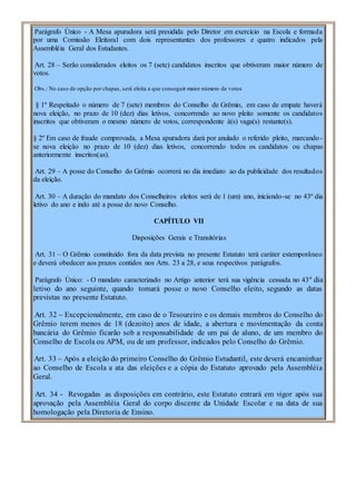 Parágrafo Único - A Mesa apuradora será presidida pelo Diretor em exercício na Escola e formada
por uma Comissão Eleitoral com dois representantes dos professores e quatro indicados pela
Assembléia Geral dos Estudantes.
Art. 28 – Serão considerados eleitos os 7 (sete) candidatos inscritos que obtiveram maior número de
votos.
Obs.: No caso de opção por chapas, será eleita a que conseguir maior número de votos
§ 1º Respeitado o número de 7 (sete) membros do Conselho de Grêmio, em caso de empate haverá
nova eleição, no prazo de 10 (dez) dias letivos, concorrendo ao novo pleito somente os candidatos
inscritos que obtiveram o mesmo número de votos, correspondente à(s) vaga(s) restante(s).
§ 2º Em caso de fraude comprovada, a Mesa apuradora dará por anulado o referido pleito, marcando-
se nova eleição no prazo de 10 (dez) dias letivos, concorrendo todos os candidatos ou chapas
anteriormente inscritos(as).
Art. 29 – A posse do Conselho do Grêmio ocorrerá no dia imediato ao da publicidade dos resultados
da eleição.
Art. 30 – A duração do mandato dos Conselheiros eleitos será de 1 (um) ano, iniciando-se no 43º dia
letivo do ano e indo até a posse do novo Conselho.
CAPÍTULO VII
Disposições Gerais e Transitórias
Art. 31 – O Grêmio constituído fora da data prevista no presente Estatuto terá caráter extemporâneo
e deverá obedecer aos prazos contidos nos Arts. 23 a 28, e seus respectivos parágrafos.
Parágrafo Único: - O mandato caracterizado no Artigo anterior terá sua vigência cessada no 43º dia
letivo do ano seguinte, quando tomará posse o novo Conselho eleito, segundo as datas
previstas no presente Estatuto.
Art. 32 – Excepcionalmente, em caso de o Tesoureiro e os demais membros do Conselho do
Grêmio terem menos de 18 (dezoito) anos de idade, a abertura e movimentação da conta
bancária do Grêmio ficarão sob a responsabilidade de um pai de aluno, de um membro do
Conselho de Escola ou APM, ou de um professor, indicados pelo Conselho do Grêmio.
Art. 33 – Após a eleição do primeiro Conselho do Grêmio Estudantil, este deverá encaminhar
ao Conselho de Escola a ata das eleições e a cópia do Estatuto aprovado pela Assembléia
Geral.
Art. 34 - Revogadas as disposições em contrário, este Estatuto entrará em vigor após sua
aprovação pela Assembléia Geral do corpo discente da Unidade Escolar e na data de sua
homologação pela Diretoria de Ensino.
 