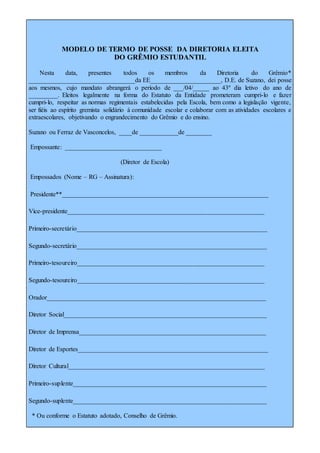 MODELO DE TERMO DE POSSE DA DIRETORIA ELEITA
DO GRÊMIO ESTUDANTIL
Nesta data, presentes todos os membros da Diretoria do Grêmio*
_________________________________da EE______________________, D.E. de Suzano, dei posse
aos mesmos, cujo mandato abrangerá o período de ___/04/_____ ao 43º dia letivo do ano de
_________. Eleitos legalmente na forma do Estatuto da Entidade prometeram cumpri-lo e fazer
cumpri-lo, respeitar as normas regimentais estabelecidas pela Escola, bem como a legislação vigente,
ser fiéis ao espírito gremista solidário à comunidade escolar e colaborar com as atividades escolares e
extraescolares, objetivando o engrandecimento do Grêmio e do ensino.
Suzano ou Ferraz de Vasconcelos, ____de ____________de ________
Empossante: ______________________________
(Diretor de Escola)
Empossados (Nome – RG – Assinatura):
Presidente**________________________________________________________________
Vice-presidente_____________________________________________________________
Primeiro-secretário___________________________________________________________
Segundo-secretário___________________________________________________________
Primeiro-tesoureiro__________________________________________________________
Segundo-tesoureiro__________________________________________________________
Orador____________________________________________________________________
Diretor Social_______________________________________________________________
Diretor de Imprensa__________________________________________________________
Diretor de Esportes___________________________________________________________
Diretor Cultural_____________________________________________________________
Primeiro-suplente____________________________________________________________
Segundo-suplente____________________________________________________________
* Ou conforme o Estatuto adotado, Conselho de Grêmio.
 