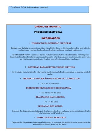 **Conselho de Grêmio (não mencionar os cargos)
GRÊMIO ESTUDANTIL
PROCESSO ELEITORAL
INFORMAÇÕES
1. FORMAÇÃO DA COMISSÃO ELEITORAL
- Escolas com Grêmio: a comissão auxiliará nas eleições da nova Diretoria, fazendo a inscrição dos
candidatos ou chapas, divulgando as eleições, auxiliando no dia da eleição, etc.
- Escolas sem Grêmio: a comissão deverá elaborar um estatuto a ser submetido à apreciação da
Assembléia Geral dos Estudantes, para decidir quanto: a fundação,nome, funcionamento, aprovação
do estatuto, convocação das eleições, inscrições de candidatos ou chapas.
2. CONDIÇÃO PARA OCUPAR CARGOS ELETIVOS:
- Ser brasileiro ou naturalizado, estarregularmente matriculado e frequentando as aulas na unidade
escolar.
3. PERÍODO DE INSCRIÇÃO DAS CHAPAS OU CANDIDATOS:
- Do 1º ao 30º dia letivo
PERÍODO DE DIVULGAÇÃO E PROPAGANDA:
- Do 31º ao 40º dia letivo
REALIZAÇÃO DAS ELEIÇÕES:
- No 41º dia letivo
APURAÇÃO DOS VOTOS:
- Depende das disposições adotadas pelo Estatuto, podendo ser realizada no mesmo dia das eleições
(41º dia letivo) ou no 42º dia letivo.
7. POSSE DA NOVA DIRETORIA:
- Depende das disposições adotadas pelo Estatuto, ocorrerá no dia imediato ao da publicidade dos
resultados da eleição ou no 43º dia letivo.
 