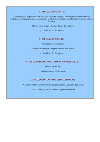 8. EM CASO DE EMPATE:
- Depende das disposições adotadas pelo Estatuto, podendo concorrer novamente todos os
candidatos ou chapas inscritas ou somente os candidatos ou chapas que obtiverem o mesmo número
de votos;
- Haverá nova eleição no prazo de dez dias letivos;
- Do 42º ao 52º dia letivo;
9. EM CASO DE FRAUDE:
- As eleições serão anuladas;
- Marca-se nova eleição no prazo de dez dias letivos;
- Do 42º ao 52º dia letivo;
10. DURAÇÃO DO MANDATO DA NOVA DIRETORIA:
- Será de 1 (um) ano;
- Iniciando-se no 43º dia letivo
11. FINALIZAÇÃO DO PROCESSO ELEITORAL:
- A Comissão Pró-Grêmio deverá encaminhar ao Conselho de Escola:
- Ata da Eleição, Ata de Posse e cópia do Estatuto.
 