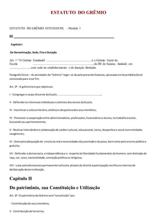 ESTATUTO DO GRÊMIO
ESTATUTO DO GRÊMIO ESTUDANTIL - Modelo 1
EE _______________________________________________________
CapítuloI
Da Denominação, Sede,Finse Duração
Art. 1 º O Grêmio Estudantil .........................................................é o Grêmio Geral da
Escola ..........................................................................., da DE de Suzano, fundado em
........................., com sede no estabelecimento e de duração ilimitada.
ParágrafoÙnico – Asatividadesdo“Grêmio”reger-se-ãopelopresente Estatuto,aprovadoemAssembléiaGeral
convocadapara esse fim.
Art. 2º - O grêmiotempor objetivos:
I - Congregaro corpo discente daEscola...........................................................;
II - Defenderosinteressesindividuaise coletivosdosalunosdaEscola;
III- Incentivara culturaliterária,artísticae desportivadosseusmembros;
IV - Promovera cooperaçãoentre administradores,professores,funcionáriose alunos,notrabalhoescolar,
buscandoseuaprimoramento;
V - Realizarintercâmbioe colaboraçãode carátercultural,educacional,cívico,desportivoe social comentidades
congêneres;
VI- Zelarpelaadequaçãodo ensinoàsreaisnecessidadesdajuventude e dopovo,bemcomopeloensinopúblicoe
gratuito;
VII - Defenderademocracia,aindependênciae o respeitoàsliberdadesfundamentaisdohomem, semdistinçãode
raça, cor, sexo,nacionalidade,convicçãopolíticaoureligiosa;
VIII- Lutar pelademocraciapermanentenaEscola,atravésdo direitoàparticipaçãonosfórunsinternosde
deliberaçãodestainstituição.
Capítulo II
Do patrimônio, sua Constituição e Utilização
Art. 3º- O patrimôniodoGrêmioserá“constituído”por:
- Contribuiçãode seusmembros;
II - Contribuiçãode terceiros;
 