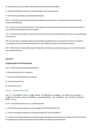 III- Subvenções,juros,correçõesoudividendosresultantesdascontribuições;
IV - Rendimentosde bensmóveisouimóveisque possuaouvenhaapossuir;
V - Rendimentosauferidosempromoçõesda Entidade.
Art. 4º - A Diretoriaseráresponsável pelosbenspatrimoniaisdo“Grêmio”e responderáporelesperante suas
instânciasdeliberativas.
§ 1º - Ao assumira Diretoriado“Grêmio”,o Presidentee oTesoureirodeverãoassinarumreciboparao Consel ho
Fiscal,discriminandotodososbensdaEntidade.
§ 2º - Ao final de cada mandato,o ConselhoFiscal conferiráosbense providenciaráoutrorecibo,aser assinadopela
novaDiretoria.
§ 3º - Em caso de serconstatada algumairregularidadenagestãodos bens,oConselhoFiscal faráumrelatórioe
o entregaráao Conselhode Representantese/ouàAssembléiaGeral,paraas providenciascabíveis.
§ 4º - O Grêmionão se responsabilizaráporobrigaçõescontraídasporestudantesougrupos,semterhavidoprévia
autorizaçãoda Diretoria.
CapítuloIII
Da Organização do GrêmioEstudantil
Art. 5º - São instânciasdeliberativasdoGrêmio:
I - A AssembleiaGeral dos Estudantes;
II - O Conselhode Representantesde Classes;
III- A DiretoriadoGrêmio;
IV - O ConselhoFiscal.
Seção1 – Da Assembleia Geral
Art. 6º - A Assembleia Geral é o órgão máximo de deliberação da entidade, nos termos deste Estatuto, e
compõe-se de todos os sócios do Grêmio e, excepcionalmente, por convidados, que deverão se abster do
direito ao voto.
Art.7º - A AssembleiaGeral reunir-se-áordinariamente:
I – nodia 28 de março de cada ano, emhomenagemao“DiaNacional de Luta”;
II – no dia 11 de agostode cada ano, nascomemoraçõesdo“Dia do Estudante”;
III– ao términode cada mandato,para deliberarsobre prestaçãode contasdaDiretoria,parecerdoConselhoFiscal
e formaçãode comissãoeleitoral paraauxiliaroGrêmionaseleiçõesdanovaDiretoria.
 