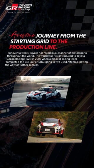 JOURNEY FROM THE
STARTING GRID TO THE
PRODUCTION LINE.
For over 60 years, Toyota has raced in all manner of motorsports
throughout the world. The world was ﬁrst introduced to Toyota
Gazoo Racing (TGR) in 2007 when a modest racing team
completed the 24 Hours Nürburgring in two used Altezzas, paving
the way for further success.
Awesome
 
