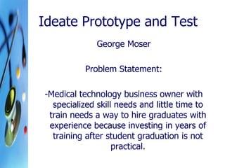 Ideate Prototype and Test
George Moser
Problem Statement:
-Medical technology business owner with
specialized skill needs and little time to
train needs a way to hire graduates with
experience because investing in years of
training after student graduation is not
practical.
 