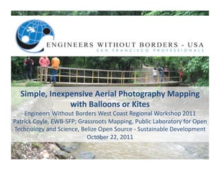 Simple,	
  Inexpensive	
  Aerial	
  Photography	
  Mapping	
  	
  
                   with	
  Balloons	
  or	
  Kites	
  	
  
    Engineers	
  Without	
  Borders	
  West	
  Coast	
  Regional	
  Workshop	
  2011	
  
Patrick	
  Coyle,	
  EWB-­‐SFP;	
  Grassroots	
  Mapping,	
  Public	
  Laboratory	
  for	
  Open	
  
Technology	
  and	
  Science,	
  Belize	
  Open	
  Source	
  -­‐	
  Sustainable	
  Development	
  
                                      October	
  22,	
  2011	
  
 