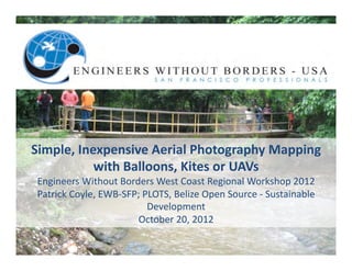 Simple,	
  Inexpensive	
  Aerial	
  Photography	
  Mapping	
  	
  
              with	
  Balloons,	
  Kites	
  or	
  UAVs	
  
 Engineers	
  Without	
  Borders	
  West	
  Coast	
  Regional	
  Workshop	
  2012	
  
 Patrick	
  Coyle,	
  EWB-­‐SFP;	
  PLOTS,	
  Belize	
  Open	
  Source	
  -­‐	
  Sustainable	
  
                                     Development	
  
                               October	
  20,	
  2012	
  
 