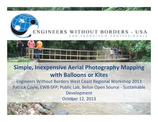 Simple,	
  Inexpensive	
  Aerial	
  Photography	
  Mapping	
  	
  
with	
  Balloons	
  or	
  Kites	
  	
  

Engineers	
  Without	
  Borders	
  West	
  Coast	
  Regional	
  Workshop	
  2013	
  
Patrick	
  Coyle,	
  EWB-­‐SFP;	
  Public	
  Lab,	
  Belize	
  Open	
  Source	
  -­‐	
  Sustainable	
  
Development	
  
October	
  12,	
  2013	
  

 