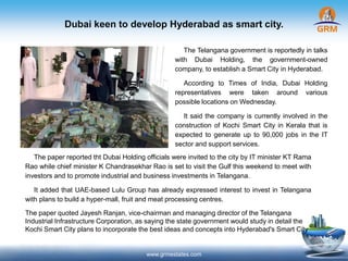 Dubai keen to develop Hyderabad as smart city.
www.grmestates.com
The Telangana government is reportedly in talks
with Dubai Holding, the government-owned
company, to establish a Smart City in Hyderabad.
According to Times of India, Dubai Holding
representatives were taken around various
possible locations on Wednesday.
It said the company is currently involved in the
construction of Kochi Smart City in Kerala that is
expected to generate up to 90,000 jobs in the IT
sector and support services.
The paper reported tht Dubai Holding officials were invited to the city by IT minister KT Rama
Rao while chief minister K Chandrasekhar Rao is set to visit the Gulf this weekend to meet with
investors and to promote industrial and business investments in Telangana.
It added that UAE-based Lulu Group has already expressed interest to invest in Telangana
with plans to build a hyper-mall, fruit and meat processing centres.
The paper quoted Jayesh Ranjan, vice-chairman and managing director of the Telangana
Industrial Infrastructure Corporation, as saying the state government would study in detail the
Kochi Smart City plans to incorporate the best ideas and concepts into Hyderabad's Smart City
 