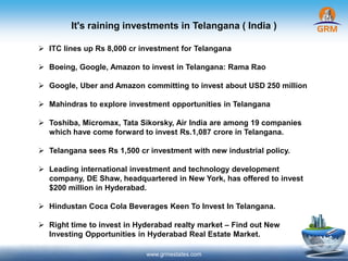 It's raining investments in Telangana ( India )
www.grmestates.com
 ITC lines up Rs 8,000 cr investment for Telangana
 Boeing, Google, Amazon to invest in Telangana: Rama Rao
 Google, Uber and Amazon committing to invest about USD 250 million
 Mahindras to explore investment opportunities in Telangana
 Toshiba, Micromax, Tata Sikorsky, Air India are among 19 companies
which have come forward to invest Rs.1,087 crore in Telangana.
 Telangana sees Rs 1,500 cr investment with new industrial policy.
 Leading international investment and technology development
company, DE Shaw, headquartered in New York, has offered to invest
$200 million in Hyderabad.
 Hindustan Coca Cola Beverages Keen To Invest In Telangana.
 Right time to invest in Hyderabad realty market – Find out New
Investing Opportunities in Hyderabad Real Estate Market.
 