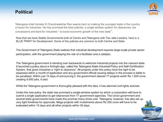 Political
www.grmestates.com
Telangana chief minister K Chandrasekhar Rao seems bent on making the youngest state in the country
a haven for industries. He has promised the best policies, a single window system for clearances, tax
concessions and land for industries “ to boost economic growth of the new state”.
Now that we have Stable Governments both at Centre and Telangana with Two able Leaders, here is a
BLUE PRINT for Development. Some of the policies are common to both Centre and State
The Government of Telangana State realizes that industrial development requires large-scale private sector
participation, with the government playing the role of a facilitator and a catalyst.
The Telangana government is bending over backwards to welcome industrial projects into the nascent state.
It launched a policy about a fortnight ago, called the Telangana State Industrial Policy and Self-Certification
System, that gives industries a “right to clearance”. All projects under this policy have the right to be
assessed within a month of application and any government official causing delays in the process is liable to
be penalised. Within just 10 days of announcing it, the government cleared 17 projects worth Rs 1,500 crore,
creating 4,000 jobs, it said.
While the Telangana government is thoroughly pleased with the idea, it has alarmed civil rights activists.
Under the new policy, the state has promised a single-window system by which a corporation will have to
submit a single application to get clearances from 17 government agencies. The Union government and
several state governments have made this promise many times over. Telangana, however, has also set up
very tight timelines for approvals. Mega projects with investments above Rs 200 crore will have to be
evaluated within 15 days and all other projects within 30 days.
 