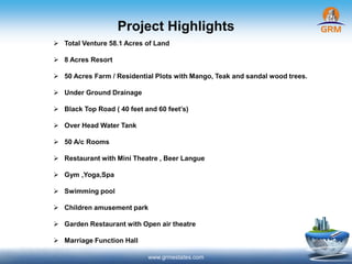Project Highlights
www.grmestates.com
 Total Venture 58.1 Acres of Land
 8 Acres Resort
 50 Acres Farm / Residential Plots with Mango, Teak and sandal wood trees.
 Under Ground Drainage
 Black Top Road ( 40 feet and 60 feet’s)
 Over Head Water Tank
 50 A/c Rooms
 Restaurant with Mini Theatre , Beer Langue
 Gym ,Yoga,Spa
 Swimming pool
 Children amusement park
 Garden Restaurant with Open air theatre
 Marriage Function Hall
 