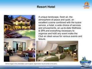Resort Hotel
www.grmestates.com
A unique landscape, fresh air, the
atmosphere of peace and quiet, an
excellent cuisine combined with the suave
service, a hotel, a wide choice of services
and amusements, an up-to-date Wellness
& SPA and everything necessary to
organize and hold any event make the
Club an ideal venue for various events and
leisure.
All the images in this presentation used is typical, original plans may be similar to the same.
 
