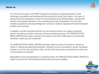About us
www.grmestates.com
For more than 25 years, the GRM Companies has been a recognized leader in land
brokerage, acquisition and development throughout the South India region. Our team of
experienced land specialists, known for their expertise and professionalism, assists land
owners and lending institutions in the marketing and sale of properties. The firm also
handles acquisitions and assemblages for numerous national, regional and local developers,
builders and investors.
In addition, we also purchase land for our own account and for our equity investment
partners as well as provide a full array of land consulting services. The GRM ESTATES
INDIA LIMITED have been involved in the sale of more than 2,000 acres of commercial,
industrial, mixed use and residential
The GRM ESTATES INDIA LIMITED land team offers an array of services to assist our
clients in making educated land decisions. Whether you are a landowner, lender, developer,
investor or an end user looking for sites, we have the resources and expertise to make your
next transaction successful.
Regardless of your transactional or consulting needs, the GRM ESTATES INDIA LIMITED is
ready to provide the most professional land bank services available.
 