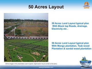 50 Acres Layout
www.grmestates.com
50 Acres Land Layout typical plan
With Black top Roads, drainage,
Electricity etc .
50 Acres Land Layout typical plan
With Mango plantation, Teak wood
Plantation & sandal wood plantation
All the images in this presentation used is typical, original plans may be similar to the same.
 