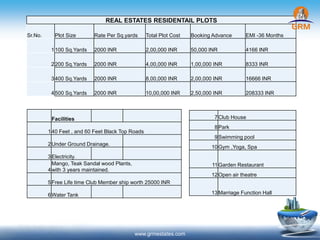 www.grmestates.com
REAL ESTATES RESIDENTAIL PLOTS
Sr.No. Plot Size Rate Per Sq.yards Total Plot Cost Booking Advance EMI -36 Months
1100 Sq.Yards 2000 INR 2,00,000 INR 50,000 INR 4166 INR
2200 Sq.Yards 2000 INR 4,00,000 INR 1,00,000 INR 8333 INR
3400 Sq.Yards 2000 INR 8,00,000 INR 2,00,000 INR 16666 INR
4500 Sq.Yards 2000 INR 10,00,000 INR 2,50,000 INR 208333 INR
Facilities
140 Feet , and 60 Feet Black Top Roads
2Under Ground Drainage.
3Electricity.
4
Mango, Teak Sandal wood Plants,
with 3 years maintained.
5Free Life time Club Member ship worth 25000 INR
6Water Tank
7Club House
8Park
9Swimming pool
10Gym ,Yoga, Spa
11Garden Restaurant
12Open air theatre
13Marriage Function Hall
 