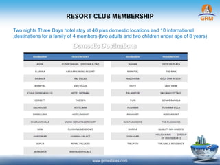RESORT CLUB MEMBERSHIP
www.grmestates.com
Two nights Three Days hotel stay at 40 plus domestic locations and 10 international
,destinations for a family of 4 members (two adults and two children under age of 8 years)
 