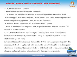 www.grmestates.com
1.The Membership is for Life Time
2.No friends or relatives can be included in this offer.
3.The member and his family can make use of the following facilities at Brindaven Resort,
A.Swimming pool, Basketball, Volleyball,. Indoor Games- Table Tennis,are all complimentary.A
nominal charge will be payable for Tennis, TT ball and Shuttlecock.
B.Billiards, Health Club facilities will be available at 15% Discount
C.Guest of members will be charged Rs. 100/- as guest member fee. They can also avail 15%
discount on all other facilities.
4.The Life Term Members can avail Two nights Three Days hotel stay at 40 plus domestic
locations and 10 international ,destinations for a family of 4 members (two adults and two
children under age of 8 years)
5.There will be a yearly maintenance charges of Rs. 2500/-it can be payable monthly 250/- INR
as current, which will be applicable to all members. This amount will need to be paid irrespective
of utilization of facilities. The member will also be liable for all kinds of taxes, levies and other
charges as applicable from time to time, imposed by the respective governments.
Facilities Offered & Terms & Conditions Of the Membership
 