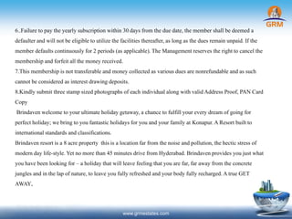 6..Failure to pay the yearly subscription within 30days from the due date, the member shall be deemed a
defaulterand will not be eligibleto utilize the facilities thereafter,as long as the dues remain unpaid. If the
member defaultscontinuouslyfor 2 periods (as applicable).The Management reserves the right to cancel the
membership and forfeit all the money received.
7.This membership is not transferableand money collected as various dues are nonrefundable and as such
cannot be considered as interest drawingdeposits.
8.Kindly submit threestamp sized photographsof each individualalong with validAddress Proof, PAN Card
Copy
Brindaven welcome to your ultimate holiday getaway, a chance to fulfillyour every dream of going for
perfect holiday; webring to you fantastic holidaysfor you and your family at Konapur.AResort builtto
international standards and classifications.
Brindaven resortis a 8 acre property this is a locationfar from the noise and pollution, the hectic stress of
modern day life-style.Yet no more than 45 minutes drive from Hyderabad. Brindavenprovides you just what
you have been looking for – a holidaythat will leave feeling that you are far, far away from the concrete
jungles and inthe lap of nature, to leave you fully refreshed and yourbody fully recharged.Atrue GET
AWAY.
www.grmestates.com
 
