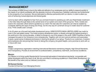 MANAGEMENT
www.grmestates.com
The success of GRM Group is due to the skills and attitude of our employees and our ability to respond quickly to
the needs of our clients worldwide with the absolute minimum of bureaucracy. Satisfied customers are fundamental
to the prosperity of our business. We are dedicated to effective partnership with our clients, in order to attain our
aims of achieving mutual objectives and shared goals.
I and my team will be delighted to hear from you and look forward to assisting you with your Real Estate investment
in the India Value through Ideas is the central nerve of our system and vision of the group too. Think, Create and
Lead is the corporate culture which is guided by our vision The real value for customers can only be created by
constantly defining the ways of doing new things. So the only way for Landmark Group to create value for customer
is by “Think Create Lead” concept.
In its 20 years as a focused real estate development group, GRM ESTATES INDIA LIMITED (GRM) has made its
mark in the real estate market. The Indian property development sector is already amongst the fastest growing in
the world and in the coming decades, is likely to emerge as one of the largest in the world. GRM Properties is led by
managers focused on the company’s core competencies. Together with our joint venture partners and associates,
It gives a great sense of pleasure and peace in sharing the growth of our group. Thanks to our customers, investors
and employees who are joining their hands to taking this company into great heights, and a promise to work with us
in future with trust.
Vision
Create a progressive organisation matching International Standards maintaining Integrity, High Ethical Standards
and Transparency. Provide an environment of professionalism, competence, teamwork, and service excellence.
Mission
Our Mission is to bring quality Residential & Commercial real estate of international standards, comparable with
global developers within the reach of all. We are committed to achieving excellence in Real Estate Development, for
the benefit of the nation and our beloved countrymen.
Mr.Ramesh Gardas
Founder & Chairman Cum Managing Director
 