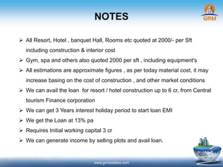 NOTES
www.grmestates.com
 All Resort, Hotel , banquet Hall, Rooms etc quoted at 2000/- per Sft
including construction & interior cost
 Gym, spa and others also quoted 2000 per sft , including equipment's
 All estimations are approximate figures , as per today material cost, it may
increase basing on the cost of construction , and other market conditions
 We can avail the loan for resort / hotel construction up to 6 cr, from Central
tourism Finance corporation
 We can get 3 Years interest holiday period to start loan EMI
 We get the Loan at 13% pa
 Requires Initial working capital 3 cr
 We can generate income by selling plots and avail loan.
 