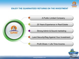 ENJOY THE GUARNATEED RETURNS ON THE INVESTMENT
A Public Limited Company
20 Years Experience in Real Estate
Strong Admin & Sound marketing
Land Security/Reg Against Your Investment
Profit Share + Life Time Income
www.grmestates.com
 