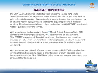 GRM BRINDAVEN RESORTS CLUB & FARM PLOTS
INVESTMENT OPPORTUITIES
www.grmestates.com
The GRM ESTATES brand has established itself among the leading REAL Estate
developers within unique experiences in the Indian Ocean. Our proven experience in
both real estate & resort development and management means that investors can rely
on a hassle-free yet highly profitable approach to acquiring property in incredible
locations. Three fundamental elements lie at the heart of the GRM ESTATES investment
model – quality, security and service.
With a spectacular land property in Konapur ,Medak District ,Telangana State, GRM
ESTATES is now expanding its collection, with developments on a its own land .
GRM ESTATES´s experience in hospitality and resort development and operation
ensures a smooth, simple investments in outstanding locations. And with the current
economic boost in Telangana before, now is the perfect time for a solid property
investment.
With access to a vast network of resources and contacts, GRM ESTATES closely guides
investors from initial planning stages to the attainment of a fully equipped luxury
Resorts with Farm Plots. GRM ESTATES not only a secure and lucrative investment, but a
privileged lifestyle choice too.
.
 