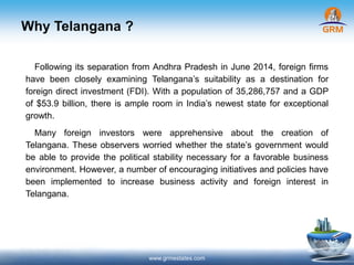 Why Telangana ?
www.grmestates.com
Following its separation from Andhra Pradesh in June 2014, foreign firms
have been closely examining Telangana’s suitability as a destination for
foreign direct investment (FDI). With a population of 35,286,757 and a GDP
of $53.9 billion, there is ample room in India’s newest state for exceptional
growth.
Many foreign investors were apprehensive about the creation of
Telangana. These observers worried whether the state’s government would
be able to provide the political stability necessary for a favorable business
environment. However, a number of encouraging initiatives and policies have
been implemented to increase business activity and foreign interest in
Telangana.
 
