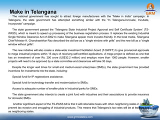 Make in Telangana
www.grmestates.com
The national government has sought to attract foreign manufacturers with the “Make in India” campaign. In
Telangana, the state government has attempted something similar with the “In Telangana-Innovate, Incubate,
Incorporate” campaign.
The state government passed the ‘Telangana State Industrial Project Approval and Self Certificate System’ (TS-
iPASS), which is meant to speed up processing of the business registration process. It replaces the existing Industrial
Single Window Clearance Act of 2002 to make Telangana appear more investor-friendly. In the local media, Telangana
Chief Minister K. Chandrasekhar Rao described the old law as a “single window with grills” and the new bill as a “single
window without grills”.
The new initiative will also create a state-wide investment facilitation board (T-SWIFT) to give provisional approvals
to mega industrial projects within 15 days of receiving self-certified applications. A mega project is defined as one that
has an investment of over Rs. 200 crore (US$32.2 million) and employs more than 1000 people. However, smaller
projects will need to be approved by a state committee and clearances will take 30 days.
Despite the longer wait times for small and medium-sized enterprises (SMEs), the state government has provided
incentives for investments into the state, including:
Special fund for IP registrations assistance;
Special fund for technology transfer and modernization to SMEs;
Access to adequate number of smaller plots in Industrial parks for SMEs.
The state government also intends to create a joint fund with industries and their associations to provide insurance
for domestic SMEs.
Another significant aspect of the TS-iPASS bill is that it will rationalize taxes with other neighboring states in order to
prevent tax evasion and smuggling of industrial products. This means that Telangana’s tax rates will be at least as low
as neighboring states.
 