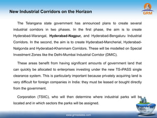 New Industrial Corridors on the Horizon
www.grmestates.com
The Telangana state government has announced plans to create several
industrial corridors in two phases. In the first phase, the aim is to create
Hyderabad-Warangal, Hyderabad-Nagpur, and Hyderabad-Bengaluru Industrial
Corridors. In the second, the aim is to create Hyderabad-Mancherial, Hyderabad-
Nalgonda and Hyderabad-Khammam Corridors. These will be modelled on Special
Investment Zones like the Delhi-Mumbai Industrial Corridor (DMIC).
These areas benefit from having significant amounts of government land that
can quickly be allocated to enterprises investing under the new TS-iPASS single
clearance system. This is particularly important because privately acquiring land is
very difficult for foreign companies in India: they must be leased or bought directly
from the government.
Corporation (TSIIC), who will then determine where industrial parks will be
located and in which sectors the parks will be assigned.
 