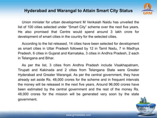 Hyderabad and Warangal to Attain Smart City Status
www.grmestates.com
Union minister for urban development M Venkaiah Naidu has unveiled the
list of 100 cities selected under “Smart City” scheme over the next five years.
He also promised that Centre would spend around 3 lakh crore for
development of smart cities in the country for the selected cities.
According to the list released, 14 cities have been selected for development
as smart cities in Uttar Pradesh followed by 12 in Tamil Nadu, 7 in Madhya
Pradesh, 6 cities in Gujarat and Karnataka, 3 cities in Andhra Pradesh, 2 each
in Telangana and Bihar.
As per the list, 3 cities from Andhra Pradesh include Visakhapatnam,
Tirupati and Kakinada and 2 cities from Telangana State were Greater
Hyderabad and Greater Warangal. As per the central government, they have
already set aside Rs. 48,000 crores for the scheme and in frequent intervals
the money will be released in the next five years. Around 96,000 crores have
been estimated by the central government and the rest of the money Rs.
48,000 crores for the mission will be generated very soon by the state
government.
 