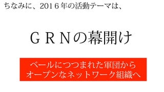 ＧＲＮの幕開け
ベールにつつまれた軍団から
オープンなネットワーク組織へ
ちなみに、201６年年の活動テーマは、
 