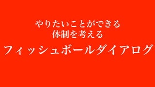 やりたいことができる
体制を考える
フィッシュボールダイアログ
 