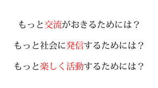 もっと交流流がおきるためには？
もっと社会に発信するためには？
もっと楽しく活動するためには？
 