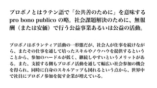 プロボノとはラテン語で「公共善のために」を意味する  
pro  bono  publico  の略略。社会課題解決のために、無報
酬（または安価）で⾏行行う公益事業あるいは公益の活動。
プロボノはボランティア活動の⼀一形態だが、社会⼈人が仕事を続けなが
ら、またその仕事を通して培ったスキルやノウハウを提供するという
ことから、参加のハードルが低く、継続しやすいというメリットがあ
る。また、⽀支援する側もプロボノ活動を通して幅広い社会参加の機会
を得られ、同時に⾃自⾝身のスキルアップも図れるという点から、世界中
で社員にプロボノ参加を促す企業が増えている。
 