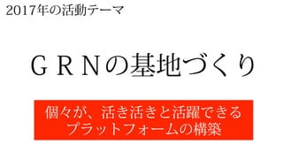 2017年年の活動テーマ
ＧＲＮの基地づくり
個々が、活き活きと活躍できる
プラットフォームの構築
 