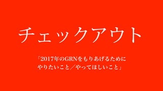 チェックアウト
「2017年年のGRNをもりあげるために
やりたいこと／やってほしいこと」
 