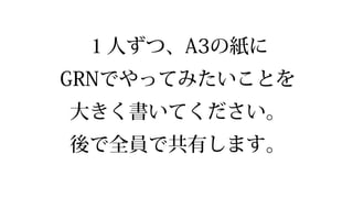 １⼈人ずつ、A3の紙に
GRNでやってみたいことを
⼤大きく書いてください。
後で全員で共有します。
 