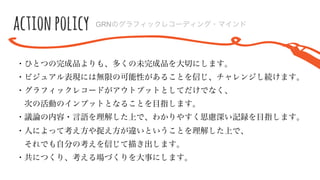 action  policy GRNのグラフィックレコーディング・マインド
・ひとつの完成品よりも、多くの未完成品を⼤大切切にします。
・ビジュアル表現には無限の可能性があることを信じ、チャレンジし続けます。
・グラフィックレコードがアウトプットとしてだけでなく、
 　次の活動のインプットとなることを⽬目指します。
・議論論の内容・⾔言語を理理解した上で、わかりやすく思慮深い記録を⽬目指します。
・⼈人によって考え⽅方や捉え⽅方が違いということを理理解した上で、
 　それでも⾃自分の考えを信じて描き出します。
・共につくり、考える場づくりを⼤大事にします。
 