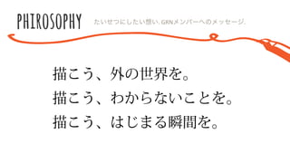 描こう、外の世界を。
描こう、わからないことを。
描こう、はじまる瞬間を。
たいせつにしたい想い.  GRNメンバーへのメッセージ.
 