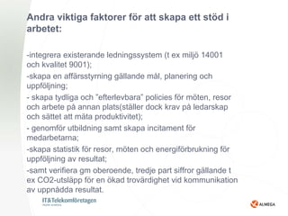 Andra viktiga faktorer för att skapa ett stöd i
arbetet:

-integrera existerande ledningssystem (t ex miljö 14001
och kvalitet 9001);
-skapa en affärsstyrning gällande mål, planering och
uppföljning;
- skapa tydliga och ”efterlevbara” policies för möten, resor
och arbete på annan plats(ställer dock krav på ledarskap
och sättet att mäta produktivitet);
- genomför utbildning samt skapa incitament för
medarbetarna;
-skapa statistik för resor, möten och energiförbrukning för
uppföljning av resultat;
-samt verifiera gm oberoende, tredje part siffror gällande t
ex CO2-utsläpp för en ökad trovärdighet vid kommunikation
av uppnådda resultat.
 