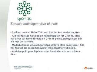 Senaste mätningen visar bl a att:

- Insikten om vad Grön IT är, och hur det kan användas, ökar.
- Allt fler företag har idag en handlingsplan för Grön IT. Idag
har drygt var femte företag en Grön IT policy, policys som blir
allt mer omfattande
- Medarbetarnas vilja och förmåga att leva efter policy ökar. Allt
fler företag tar också hänsyn till miljöaspekter vid inköp.
- Andelen policys och planer som innehåller mål och mätetal
ökar.
 
