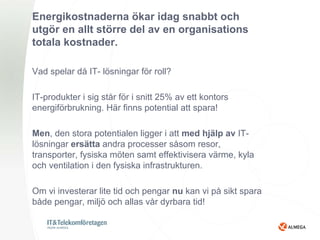 Energikostnaderna ökar idag snabbt och
utgör en allt större del av en organisations
totala kostnader.

Vad spelar då IT- lösningar för roll?

IT-produkter i sig står för i snitt 25% av ett kontors
energiförbrukning. Här finns potential att spara!

Men, den stora potentialen ligger i att med hjälp av IT-
lösningar ersätta andra processer såsom resor,
transporter, fysiska möten samt effektivisera värme, kyla
och ventilation i den fysiska infrastrukturen.

Om vi investerar lite tid och pengar nu kan vi på sikt spara
både pengar, miljö och allas vår dyrbara tid!
 