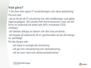 Vad göra?
1.Se över den egna IT användningen och dess belastning.
På kort sikt:
-att se till att all IT-utrustning har rätt inställningar vad gäller
lågenergilägen. (En studie från Kommissionen visar att det
finns en potential på totalt sett 50% minskade CO2-
utsläpp);
-att faktiskt stänga av datorn när den inte används;
-att koppla all elektronik till en grenkontakt så att allt stängs
av samtidigt.
På lite längre sikt:
    -att köpa in energisnål utrustning
    -att gå mot virtualisering och deduplicering
    -att se över rese-och distansarbetsrutiner
 
