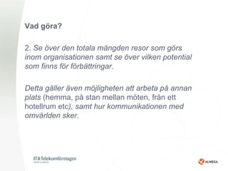 Vad göra?

2. Se över den totala mängden resor som görs
inom organisationen samt se över vilken potential
som finns för förbättringar.

Detta gäller även möjligheten att arbeta på annan
plats (hemma, på stan mellan möten, från ett
hotellrum etc), samt hur kommunikationen med
omvärlden sker.
 