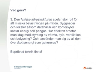 Vad göra?

3. Den fysiska infrastrukturen spelar stor roll för
att minska belastningen på miljön. Byggnader
och lokaler såsom datahallar och kontorsytor
kostar energi och pengar. Hur effektivt arbetar
man idag med styrning av värme, kyla, ventilation
och belysning? Och, använder man sig av all den
överskottsenergi som genereras?

Beprövad teknik finns!
 