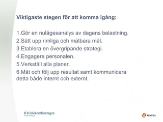 Viktigaste stegen för att komma igång:

1.Gör en nulägesanalys av dagens belastning.
2.Sätt upp rimliga och mätbara mål.
3.Etablera en övergripande strategi.
4.Engagera personalen.
5.Verkställ alla planer.
6.Mät och följ upp resultat samt kommunicera
detta både internt och externt.
 